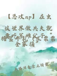 【总攻np】在虫族世界做共夫就要吃军雌父子“全家捅”